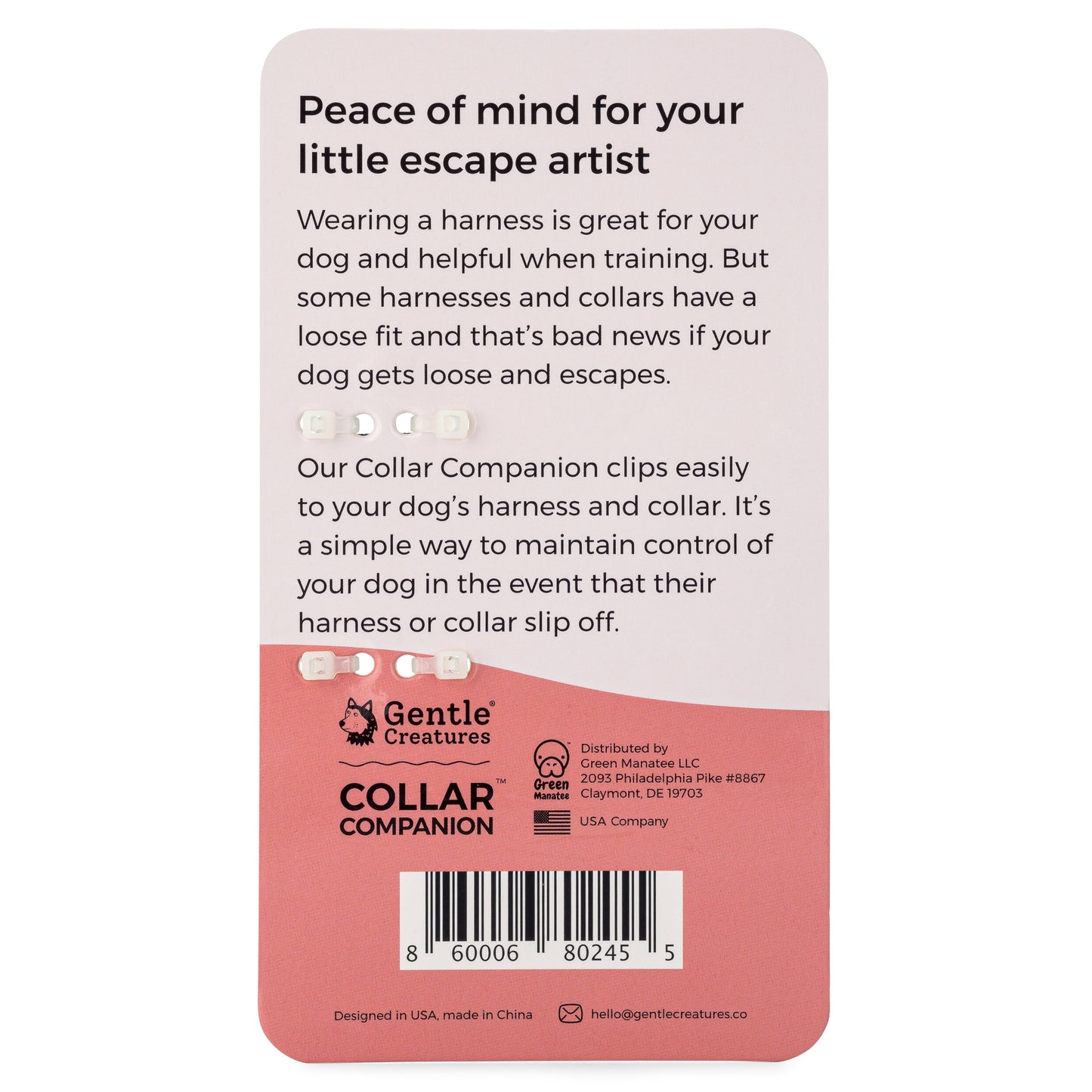 Peace of mind for your little escape artist. Wearing a harness is great for your dog and helpful when training. But some harnesses and collars have a loose fit and that's bad news if your dog gets loose and escapes. Our Collar Companion clips easily to your dog's harness and collar. It's a simple way to maintain control of your dog in the event that their harness or collar slip off.