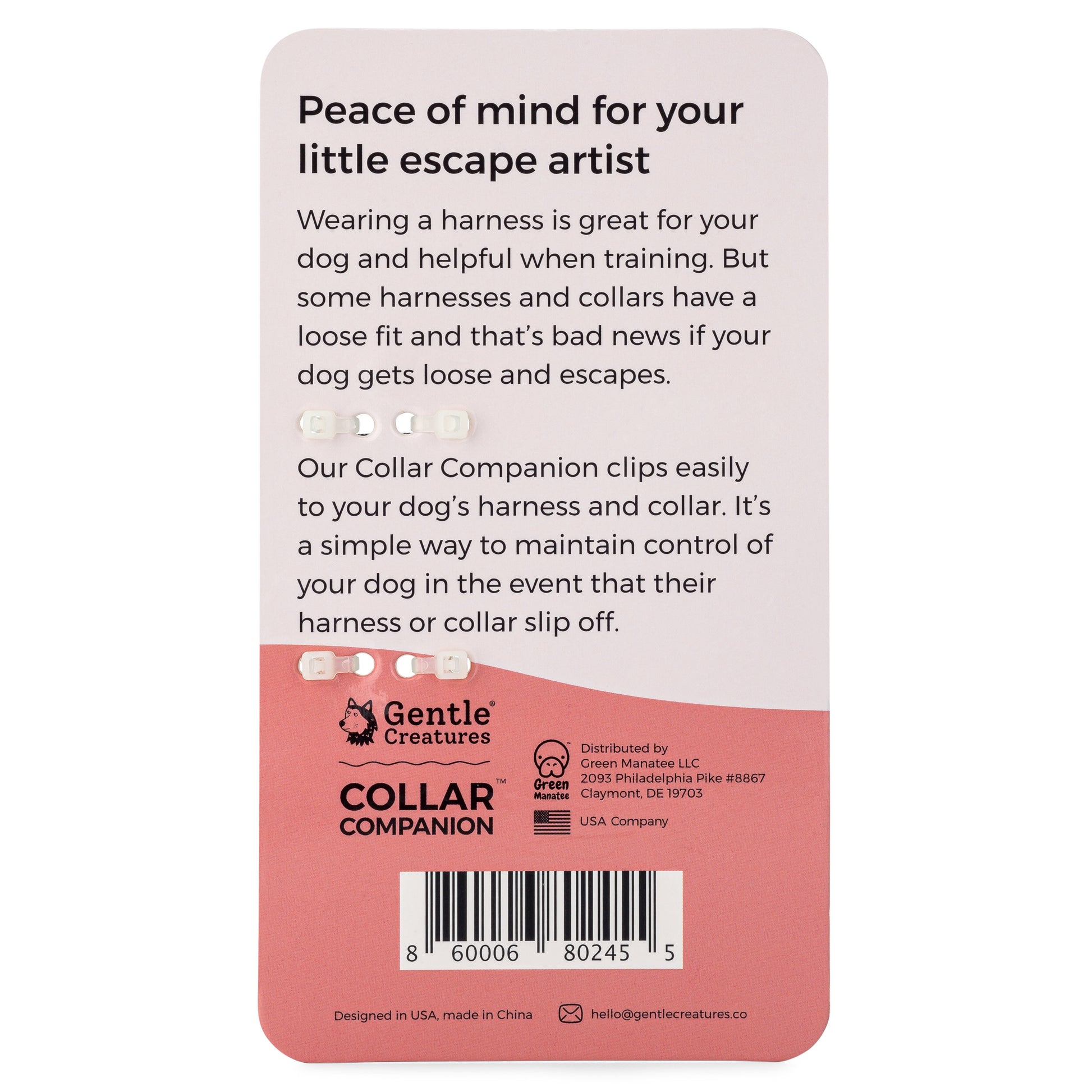 Peace of mind for your little escape artist. Wearing a harness is great for your dog and helpful when training. But some harnesses and collars have a loose fit and that's bad news if your dog gets loose and escapes. Our Collar Companion clips easily to your dog's harness and collar. It's a simple way to maintain control of your dog in the event that their harness or collar slip off.